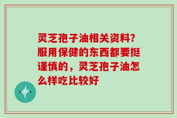 灵芝孢子油相关资料？服用保健的东西都要挺谨慎的，灵芝孢子油怎么样吃比较好