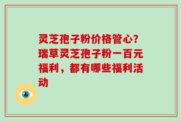 灵芝孢子粉价格管心？瑞草灵芝孢子粉一百元福利，都有哪些福利活动