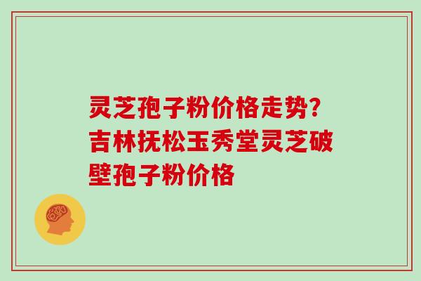 灵芝孢子粉价格走势？吉林抚松玉秀堂灵芝破壁孢子粉价格