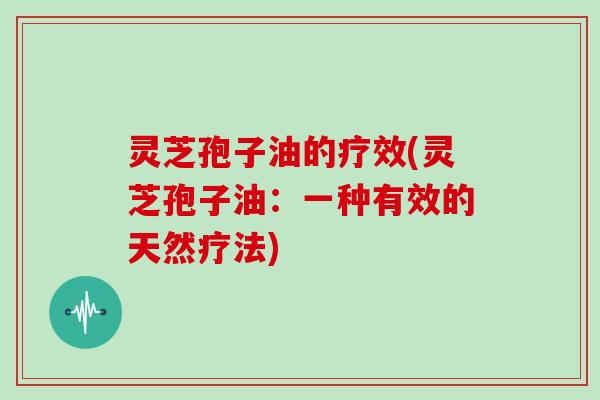 灵芝孢子油的疗效(灵芝孢子油：一种有效的天然疗法)