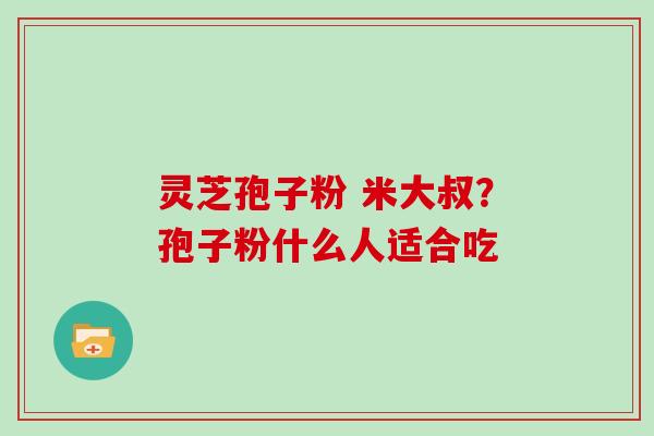 灵芝孢子粉 米大叔？孢子粉什么人适合吃