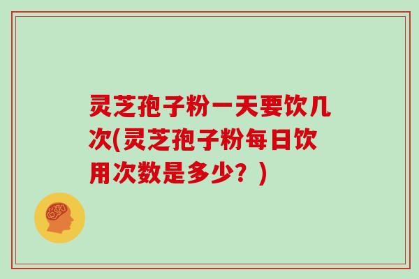 灵芝孢子粉一天要饮几次(灵芝孢子粉每日饮用次数是多少？)