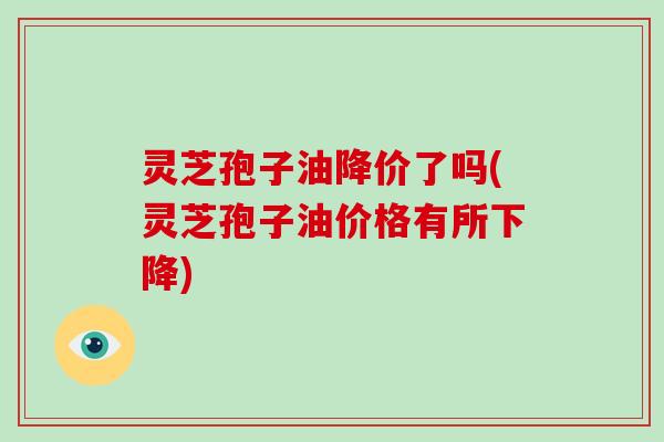 灵芝孢子油降价了吗(灵芝孢子油价格有所下降)