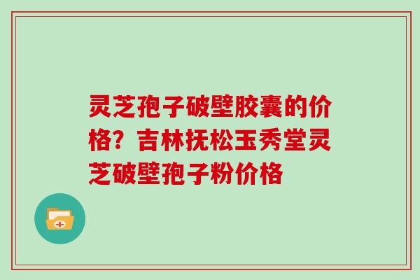 灵芝孢子破壁胶囊的价格？吉林抚松玉秀堂灵芝破壁孢子粉价格