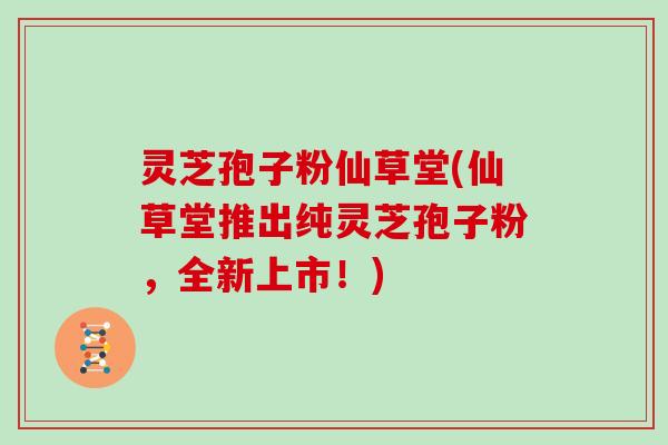 灵芝孢子粉仙草堂(仙草堂推出纯灵芝孢子粉，全新上市！)