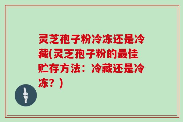 灵芝孢子粉冷冻还是冷藏(灵芝孢子粉的最佳贮存方法：冷藏还是冷冻？)