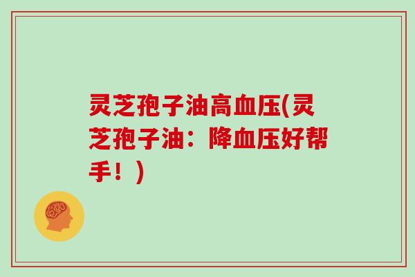 灵芝孢子油高血压(灵芝孢子油：降血压好帮手！)