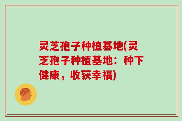 灵芝孢子种植基地(灵芝孢子种植基地：种下健康，收获幸福)