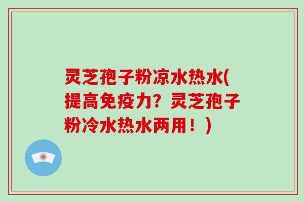 灵芝孢子粉凉水热水(提高免疫力？灵芝孢子粉冷水热水两用！)
