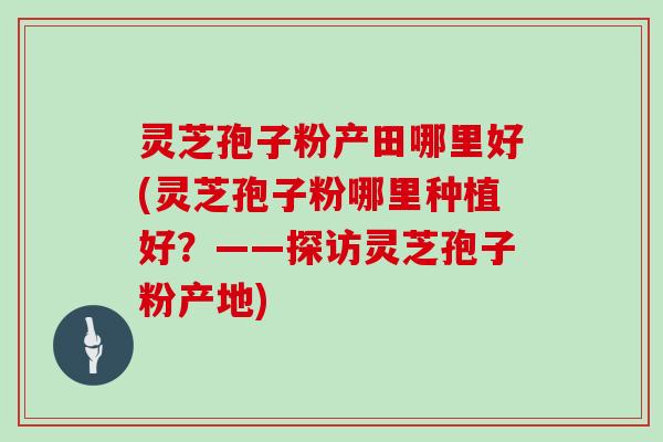 灵芝孢子粉产田哪里好(灵芝孢子粉哪里种植好?——探访灵芝孢子粉产地)-第1张图片-灵芝大师 灵芝孢子粉产田哪里好(灵芝孢子粉哪里种植好?——探访灵芝孢子粉产地)-第1张图片-灵芝大师
