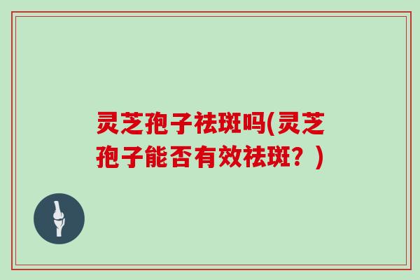 灵芝孢子祛斑吗(灵芝孢子能否有效祛斑？)