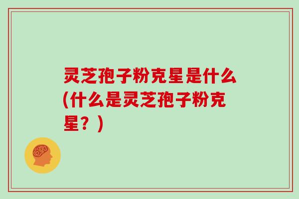 灵芝孢子粉克星是什么(什么是灵芝孢子粉克星？)