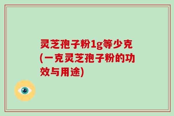灵芝孢子粉1g等少克(一克灵芝孢子粉的功效与用途)