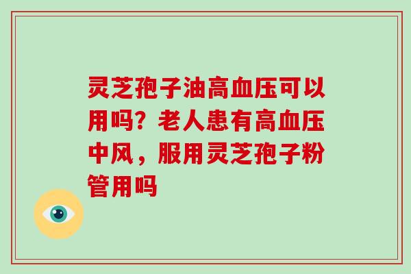 灵芝孢子油高血压可以用吗？老人患有高血压中风，服用灵芝孢子粉管用吗