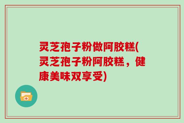 灵芝孢子粉做阿胶糕(灵芝孢子粉阿胶糕，健康美味双享受)