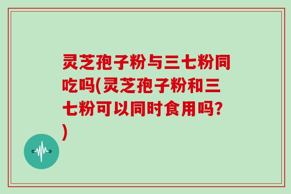 灵芝孢子粉与三七粉同吃吗(灵芝孢子粉和三七粉可以同时食用吗?)-第1张图片-灵芝大师 灵芝孢子粉与三七粉同吃吗(灵芝孢子粉和三七粉可以同时食用吗?)-第1张图片-灵芝大师