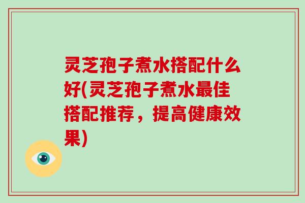 灵芝孢子煮水搭配什么好(灵芝孢子煮水最佳搭配推荐，提高健康效果)