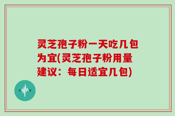 灵芝孢子粉一天吃几包为宜(灵芝孢子粉用量建议：每日适宜几包)