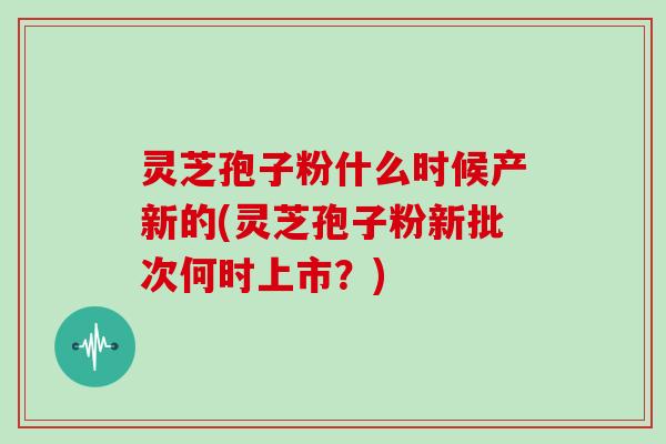 灵芝孢子粉什么时候产新的(灵芝孢子粉新批次何时上市？)-第1张图片-灵芝大师