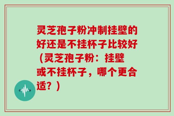 灵芝孢子粉冲制挂壁的好还是不挂杯子比较好 (灵芝孢子粉：挂壁或不挂杯子，哪个更合适？)