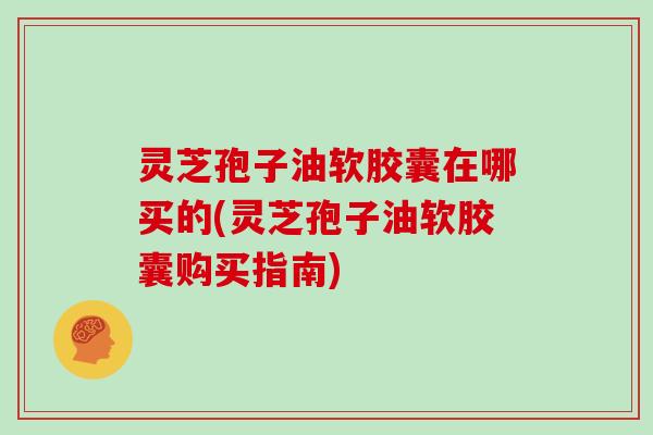 灵芝孢子油软胶囊在哪买的(灵芝孢子油软胶囊购买指南)