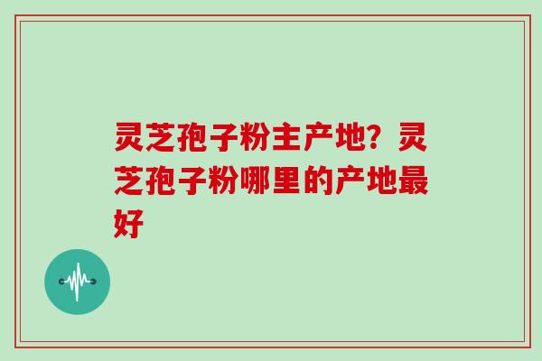 灵芝孢子粉主产地？灵芝孢子粉哪里的产地最好