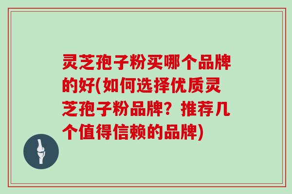 灵芝孢子粉买哪个品牌的好(如何选择优质灵芝孢子粉品牌？推荐几个值得信赖的品牌)