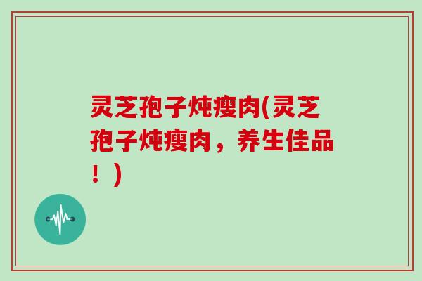 灵芝孢子炖瘦肉(灵芝孢子炖瘦肉，养生佳品！)