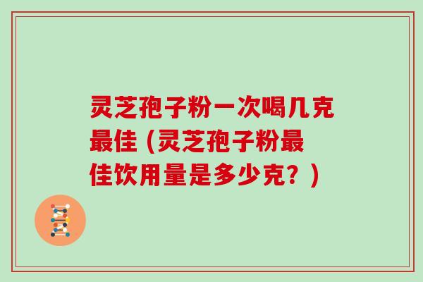 灵芝孢子粉一次喝几克最佳 (灵芝孢子粉最佳饮用量是多少克？)