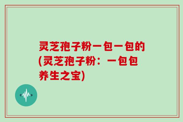 灵芝孢子粉一包一包的(灵芝孢子粉：一包包养生之宝)