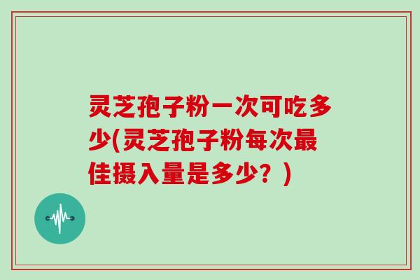 灵芝孢子粉一次可吃多少(灵芝孢子粉每次最佳摄入量是多少？)