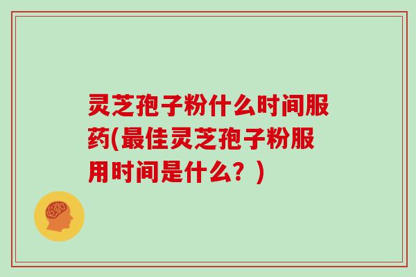 灵芝孢子粉什么时间服药(最佳灵芝孢子粉服用时间是什么？)