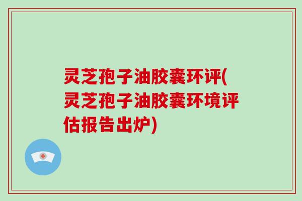 灵芝孢子油胶囊环评(灵芝孢子油胶囊环境评估报告出炉)
