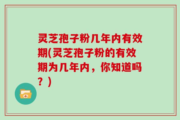 灵芝孢子粉几年内有效期(灵芝孢子粉的有效期为几年内，你知道吗？)