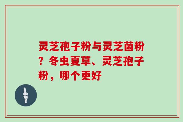 灵芝孢子粉与灵芝菌粉？冬虫夏草、灵芝孢子粉，哪个更好