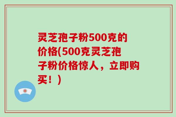 灵芝孢子粉500克的价格(500克灵芝孢子粉价格惊人，立即购买！)