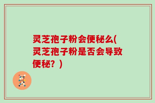 灵芝孢子粉会便秘么(灵芝孢子粉是否会导致便秘？)