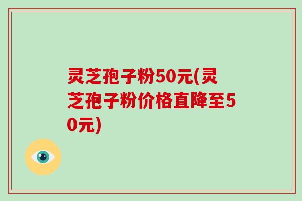 灵芝孢子粉50元(灵芝孢子粉价格直降至50元)