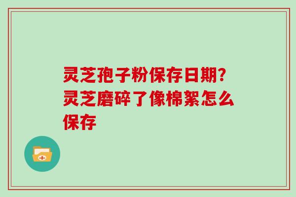 灵芝孢子粉保存日期?灵芝磨碎了像棉絮怎么保存-第1张图片-灵芝大师 灵芝孢子粉保存日期?灵芝磨碎了像棉絮怎么保存-第1张图片-灵芝大师