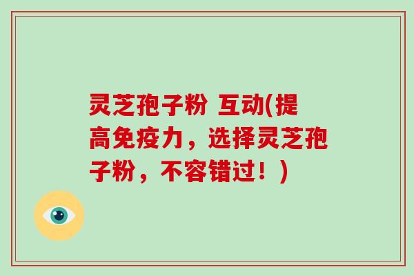 灵芝孢子粉 互动(提高免疫力，选择灵芝孢子粉，不容错过！)