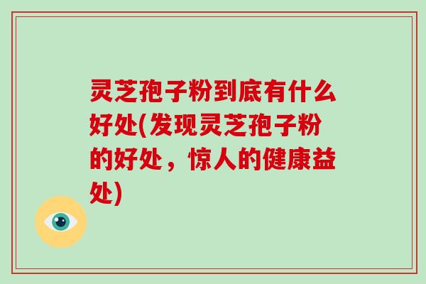 灵芝孢子粉到底有什么好处(发现灵芝孢子粉的好处，惊人的健康益处)