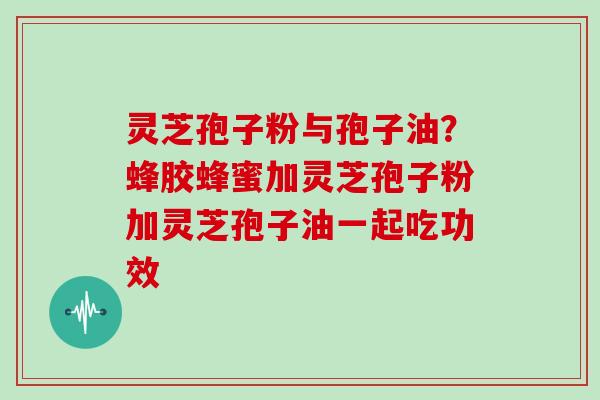 灵芝孢子粉与孢子油？蜂胶蜂蜜加灵芝孢子粉加灵芝孢子油一起吃功效