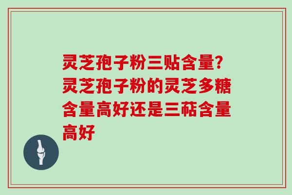 灵芝孢子粉三贴含量？灵芝孢子粉的灵芝多糖含量高好还是三萜含量高好