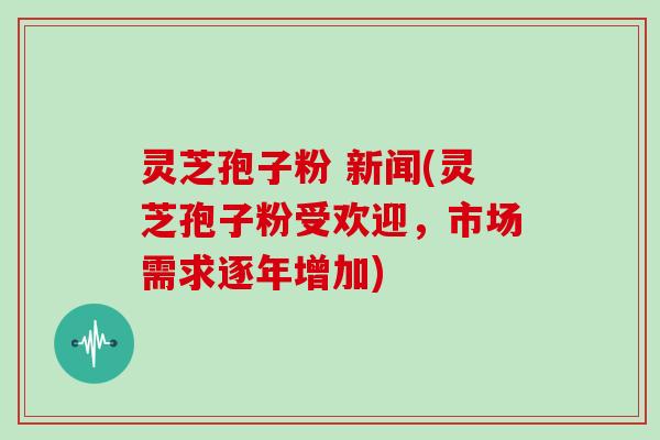 灵芝孢子粉 新闻(灵芝孢子粉受欢迎，市场需求逐年增加)