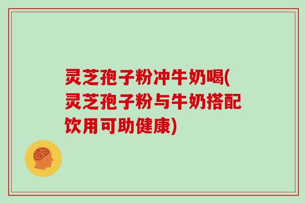 灵芝孢子粉冲牛奶喝(灵芝孢子粉与牛奶搭配饮用可助健康)