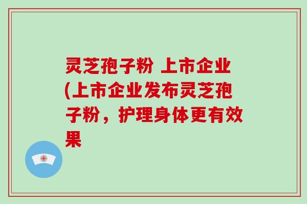灵芝孢子粉 上市企业(上市企业发布灵芝孢子粉，护理身体更有效果