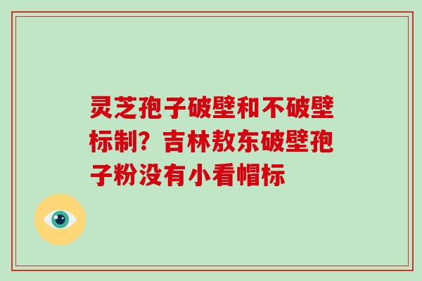 灵芝孢子破壁和不破壁标制？吉林敖东破壁孢子粉没有小看帽标