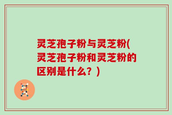 灵芝孢子粉与灵芝粉(灵芝孢子粉和灵芝粉的区别是什么？)