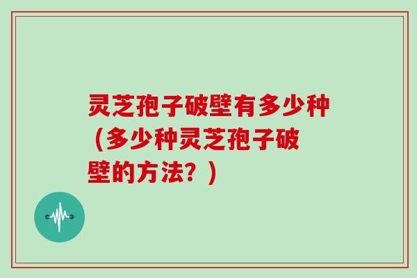 灵芝孢子破壁有多少种 (多少种灵芝孢子破壁的方法？)