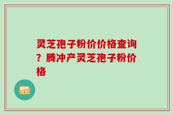 灵芝孢子粉价价格查询？腾冲产灵芝孢子粉价格